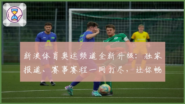 新浪体育奥运频道全新升级：独家报道、赛事赛程一网打尽，让你畅享极致观赛体验