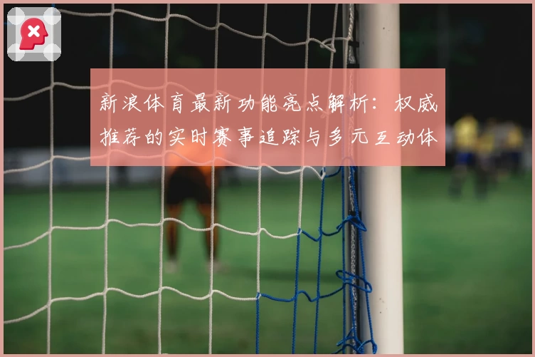 新浪体育最新功能亮点解析：权威推荐的实时赛事追踪与多元互动体验