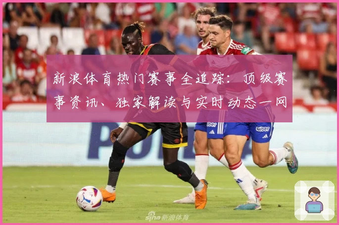 新浪体育热门赛事全追踪：顶级赛事资讯、独家解读与实时动态一网打尽