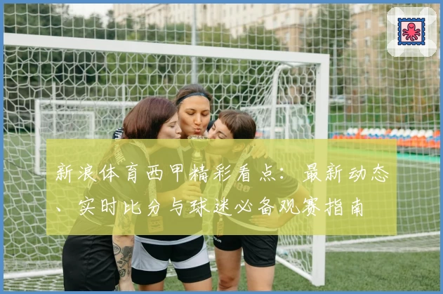 新浪体育西甲精彩看点：最新动态、实时比分与球迷必备观赛指南