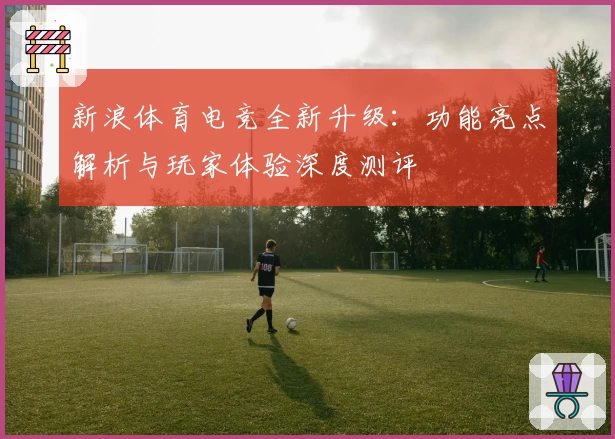 新浪体育电竞全新升级：功能亮点解析与玩家体验深度测评