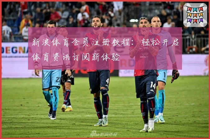 新浪体育会员注册教程：轻松开启体育资讯订阅新体验