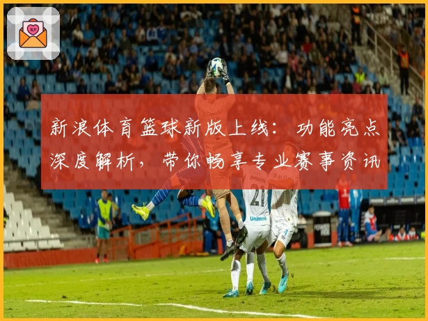 新浪体育篮球新版上线：功能亮点深度解析，带你畅享专业赛事资讯体验