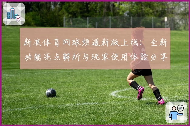 新浪体育网球频道新版上线：全新功能亮点解析与玩家使用体验分享