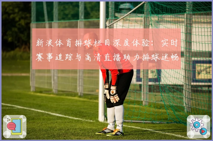 新浪体育排球栏目深度体验：实时赛事追踪与高清直播助力排球迷畅享精彩瞬间