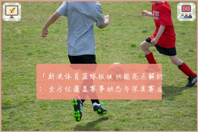 「新浪体育篮球板块功能亮点解析：全方位覆盖赛事动态与深度赛后分析」
