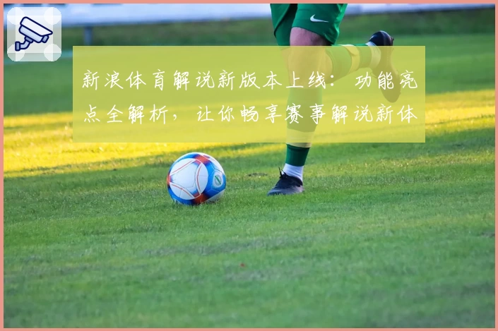 新浪体育解说新版本上线：功能亮点全解析，让你畅享赛事解说新体验