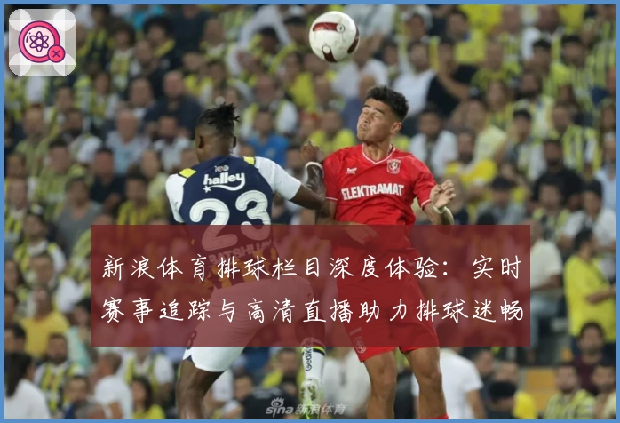 新浪体育排球栏目深度体验：实时赛事追踪与高清直播助力排球迷畅享精彩瞬间