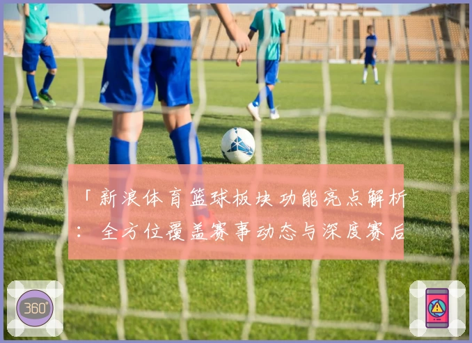 「新浪体育篮球板块功能亮点解析：全方位覆盖赛事动态与深度赛后分析」