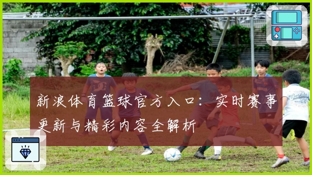 新浪体育篮球官方入口：实时赛事更新与精彩内容全解析