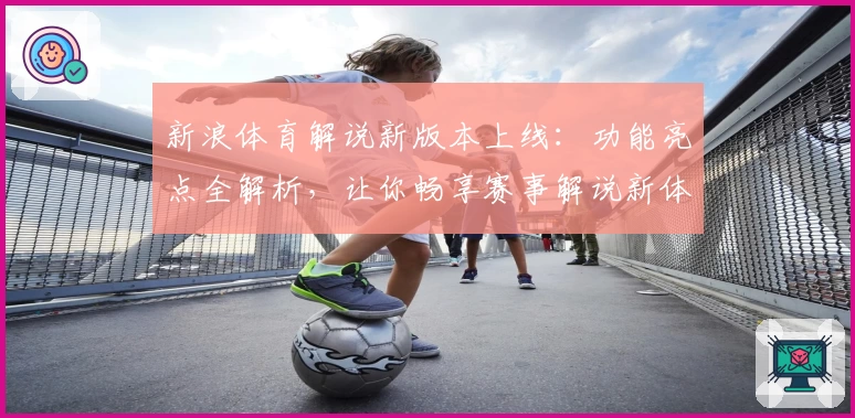 新浪体育解说新版本上线：功能亮点全解析，让你畅享赛事解说新体验