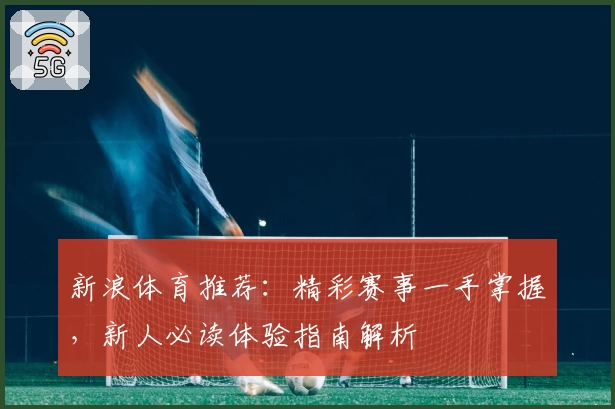 新浪体育推荐：精彩赛事一手掌握，新人必读体验指南解析