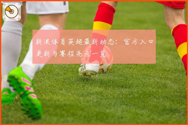 新浪体育英超最新动态：官方入口更新与赛程亮点一览