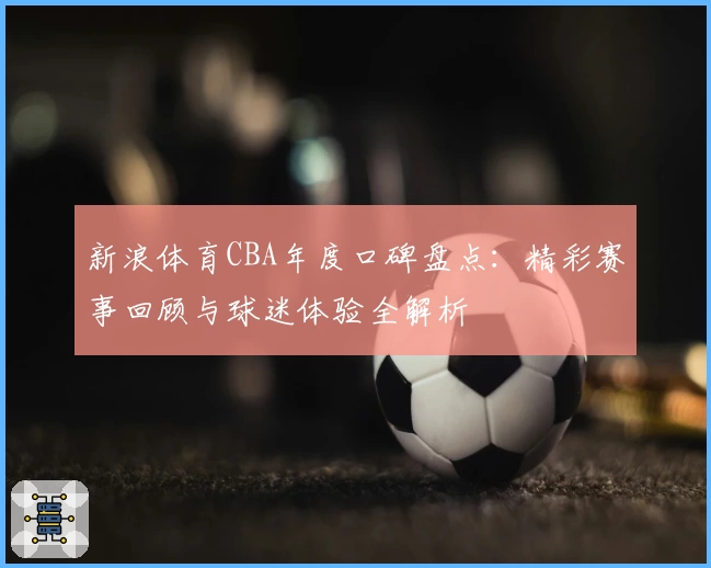 新浪体育CBA年度口碑盘点：精彩赛事回顾与球迷体验全解析