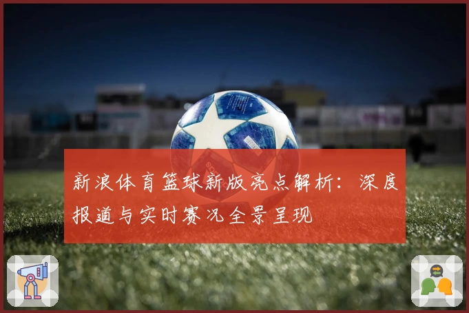 新浪体育篮球新版亮点解析：深度报道与实时赛况全景呈现