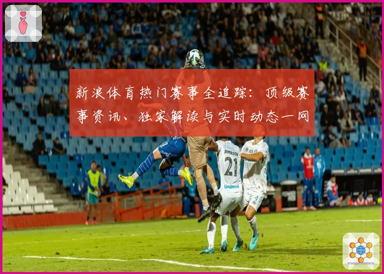 新浪体育热门赛事全追踪：顶级赛事资讯、独家解读与实时动态一网打尽